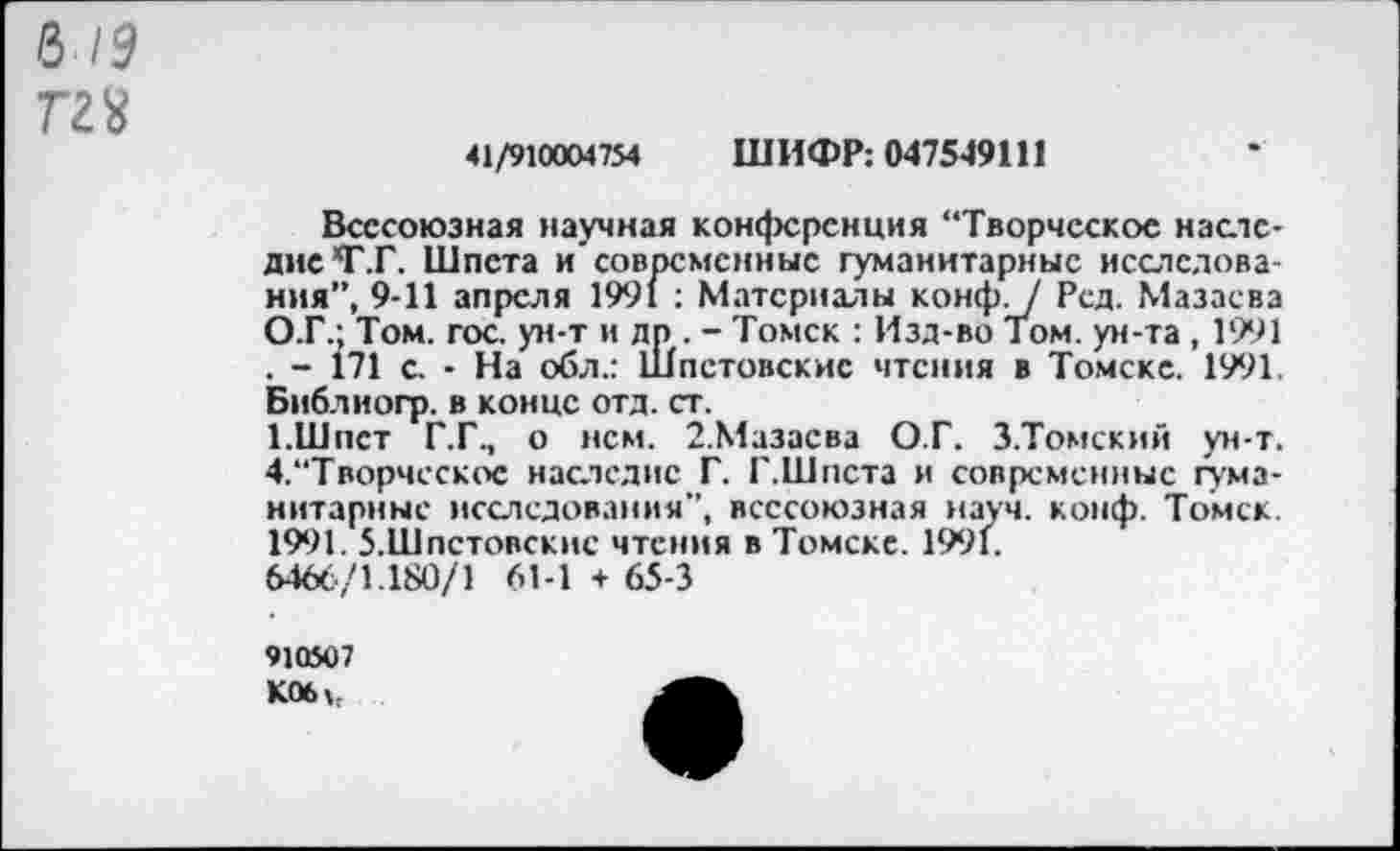 ﻿6/5
Г28
41/910004754 ШИФР: 0475-49111
Всесоюзная научная конференция “Творческое наследие *Г.Г. Шпета и’современные гуманитарные исследования”, 9-11 апреля 1991 : Материалы конф. / Рсд. Мазаева О.Г.; Том. гос. ун-т и др, - Томск : Изд-во Том. ун-та , 1991 . - 171 с. - На обл.: Шпстовскис чтения в Томске. 1991. Библиогр. в конце отд. ст.
1.Шпет Г.Г., о нем. 2.Мазаева О.Г. З.Томский ун-т. 4,‘‘Творческое наследие Г. Г.Шпета и современные гуманитарные исследования”, всесоюзная науч. конф. Томск. 1991. 5.Шпстовскис чтения в Томске. 1991.
6466/1.180/1 61-1 + 65-3
910507
К06>,